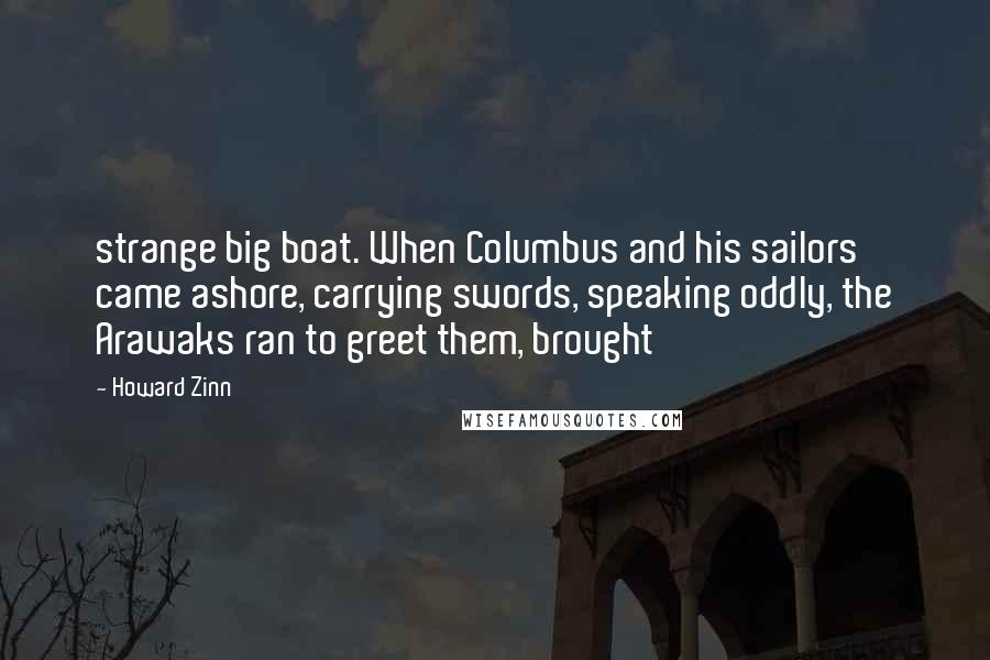 Howard Zinn Quotes: strange big boat. When Columbus and his sailors came ashore, carrying swords, speaking oddly, the Arawaks ran to greet them, brought
