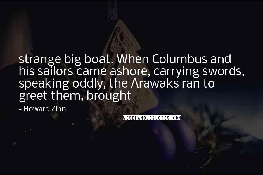Howard Zinn Quotes: strange big boat. When Columbus and his sailors came ashore, carrying swords, speaking oddly, the Arawaks ran to greet them, brought