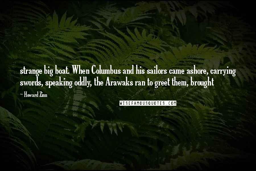 Howard Zinn Quotes: strange big boat. When Columbus and his sailors came ashore, carrying swords, speaking oddly, the Arawaks ran to greet them, brought