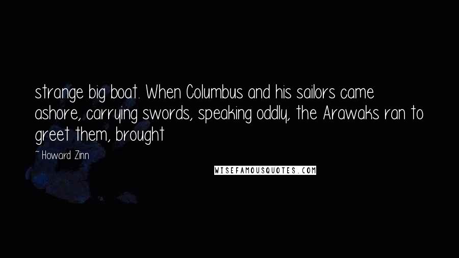 Howard Zinn Quotes: strange big boat. When Columbus and his sailors came ashore, carrying swords, speaking oddly, the Arawaks ran to greet them, brought