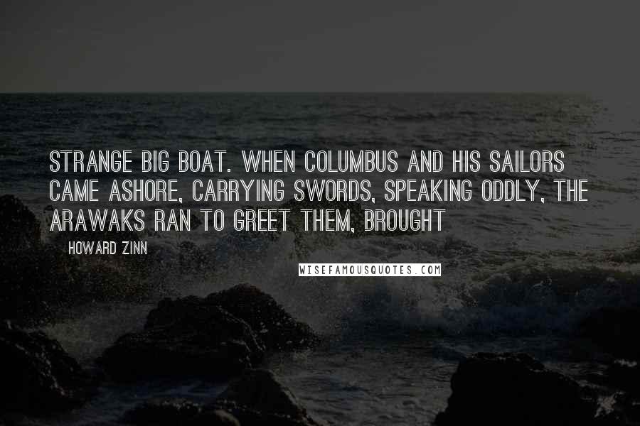 Howard Zinn Quotes: strange big boat. When Columbus and his sailors came ashore, carrying swords, speaking oddly, the Arawaks ran to greet them, brought