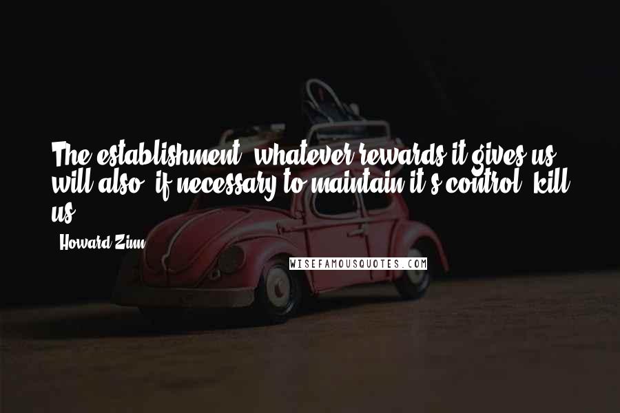 Howard Zinn Quotes: The establishment, whatever rewards it gives us, will also, if necessary to maintain it's control, kill us