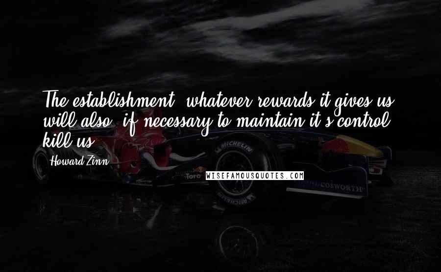 Howard Zinn Quotes: The establishment, whatever rewards it gives us, will also, if necessary to maintain it's control, kill us