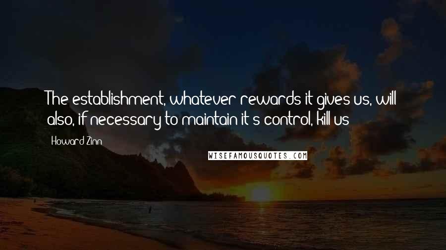 Howard Zinn Quotes: The establishment, whatever rewards it gives us, will also, if necessary to maintain it's control, kill us