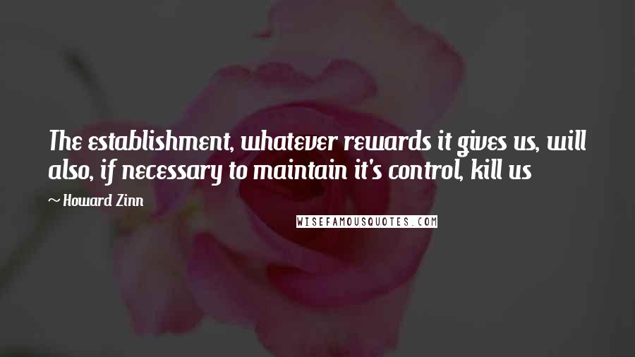 Howard Zinn Quotes: The establishment, whatever rewards it gives us, will also, if necessary to maintain it's control, kill us