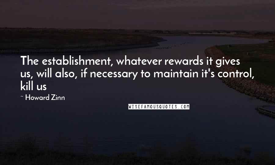 Howard Zinn Quotes: The establishment, whatever rewards it gives us, will also, if necessary to maintain it's control, kill us