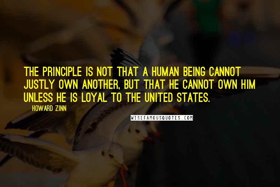 Howard Zinn Quotes: The principle is not that a human being cannot justly own another, but that he cannot own him unless he is loyal to the United States.