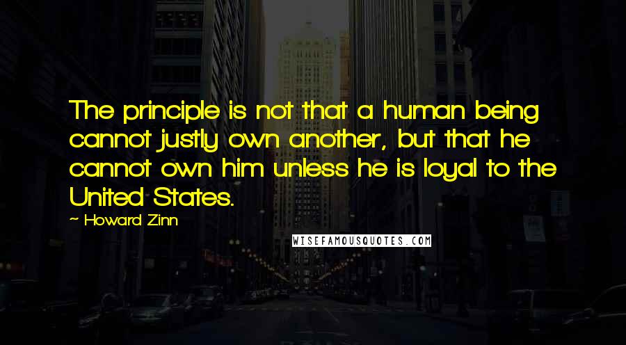 Howard Zinn Quotes: The principle is not that a human being cannot justly own another, but that he cannot own him unless he is loyal to the United States.