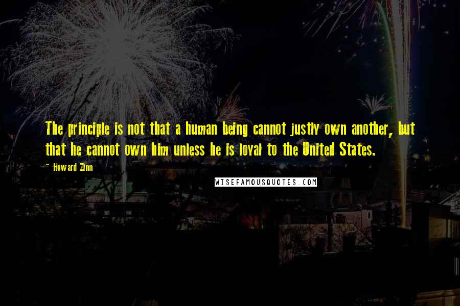 Howard Zinn Quotes: The principle is not that a human being cannot justly own another, but that he cannot own him unless he is loyal to the United States.