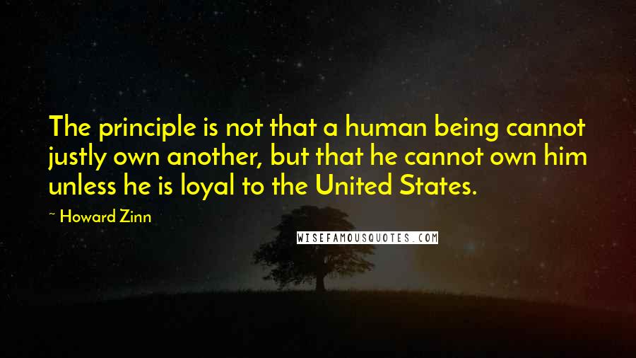 Howard Zinn Quotes: The principle is not that a human being cannot justly own another, but that he cannot own him unless he is loyal to the United States.