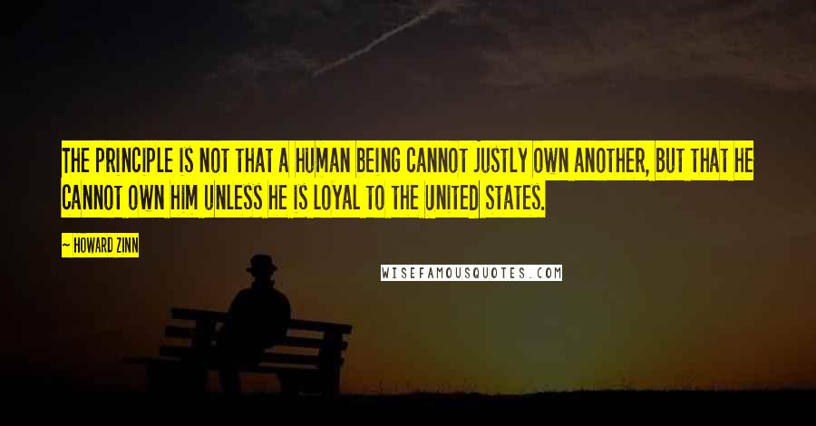 Howard Zinn Quotes: The principle is not that a human being cannot justly own another, but that he cannot own him unless he is loyal to the United States.