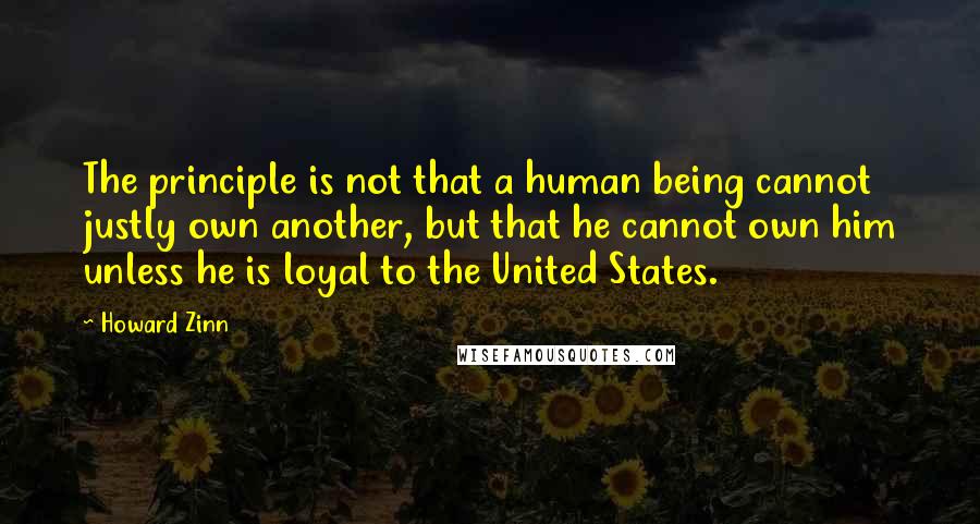 Howard Zinn Quotes: The principle is not that a human being cannot justly own another, but that he cannot own him unless he is loyal to the United States.
