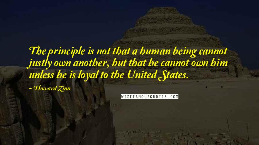 Howard Zinn Quotes: The principle is not that a human being cannot justly own another, but that he cannot own him unless he is loyal to the United States.