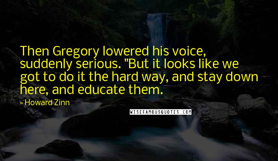 Howard Zinn Quotes: Then Gregory lowered his voice, suddenly serious. "But it looks like we got to do it the hard way, and stay down here, and educate them.