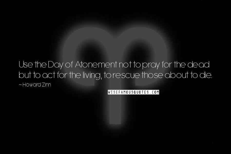 Howard Zinn Quotes: Use the Day of Atonement not to pray for the dead but to act for the living, to rescue those about to die.