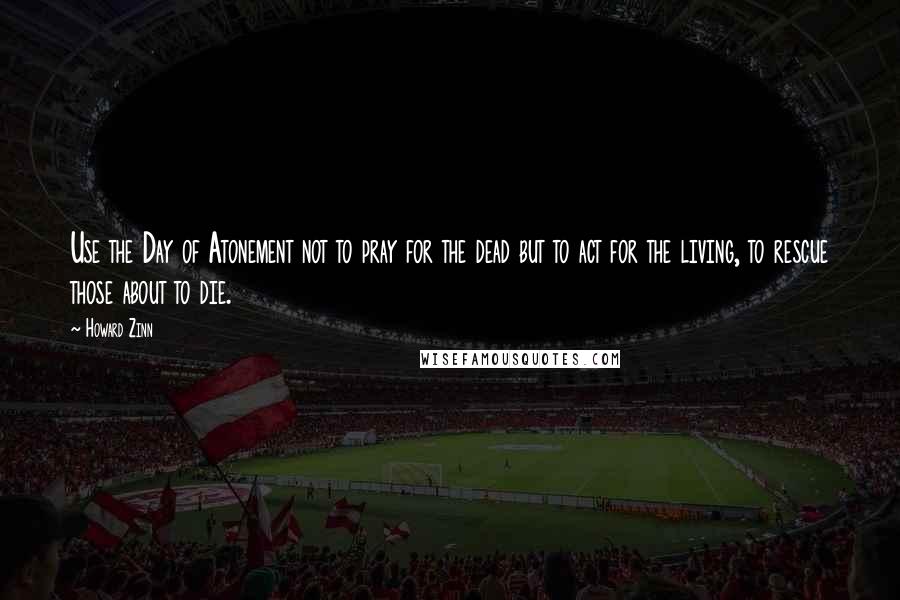 Howard Zinn Quotes: Use the Day of Atonement not to pray for the dead but to act for the living, to rescue those about to die.