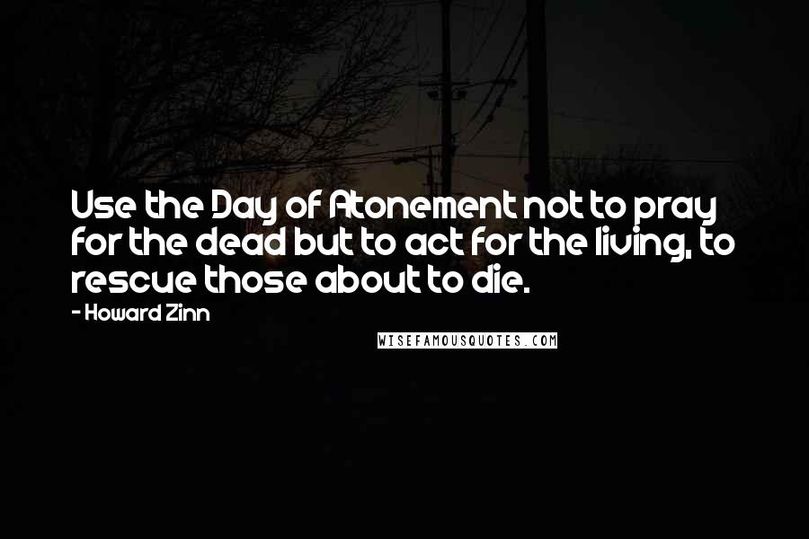 Howard Zinn Quotes: Use the Day of Atonement not to pray for the dead but to act for the living, to rescue those about to die.
