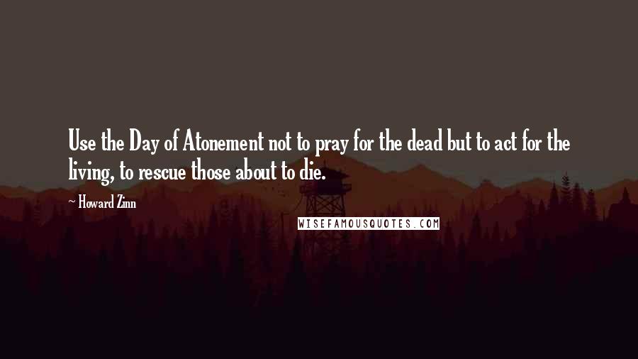 Howard Zinn Quotes: Use the Day of Atonement not to pray for the dead but to act for the living, to rescue those about to die.