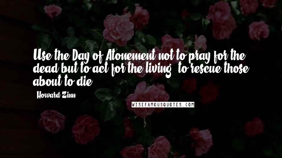 Howard Zinn Quotes: Use the Day of Atonement not to pray for the dead but to act for the living, to rescue those about to die.