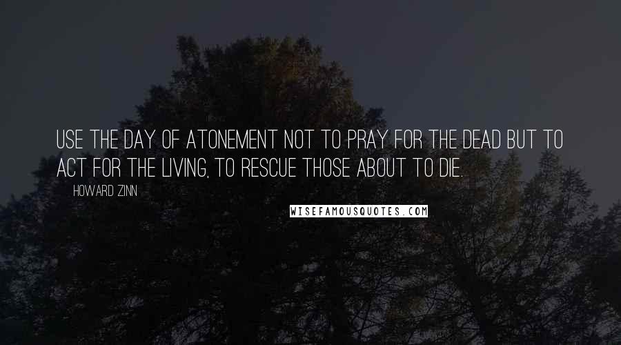 Howard Zinn Quotes: Use the Day of Atonement not to pray for the dead but to act for the living, to rescue those about to die.