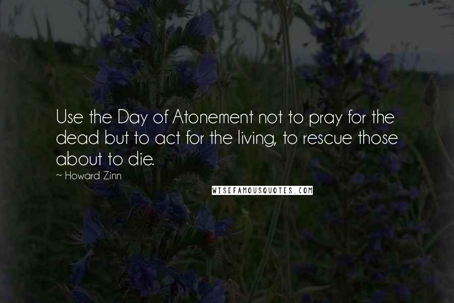 Howard Zinn Quotes: Use the Day of Atonement not to pray for the dead but to act for the living, to rescue those about to die.