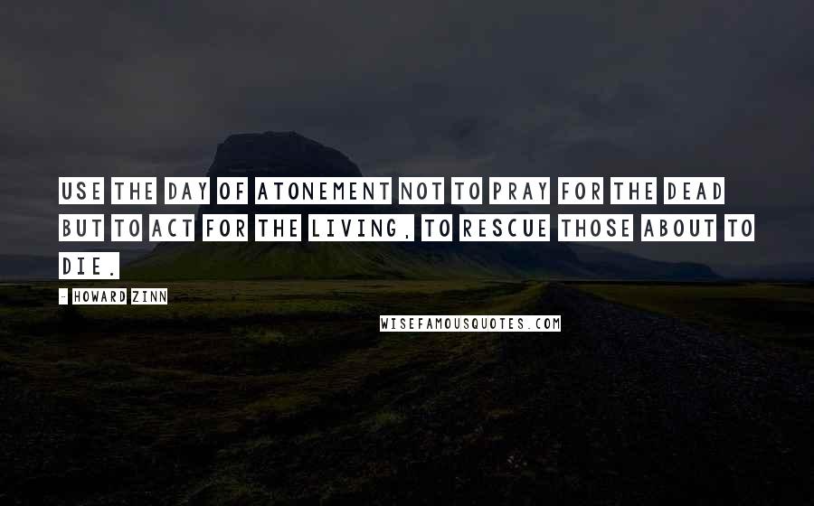 Howard Zinn Quotes: Use the Day of Atonement not to pray for the dead but to act for the living, to rescue those about to die.