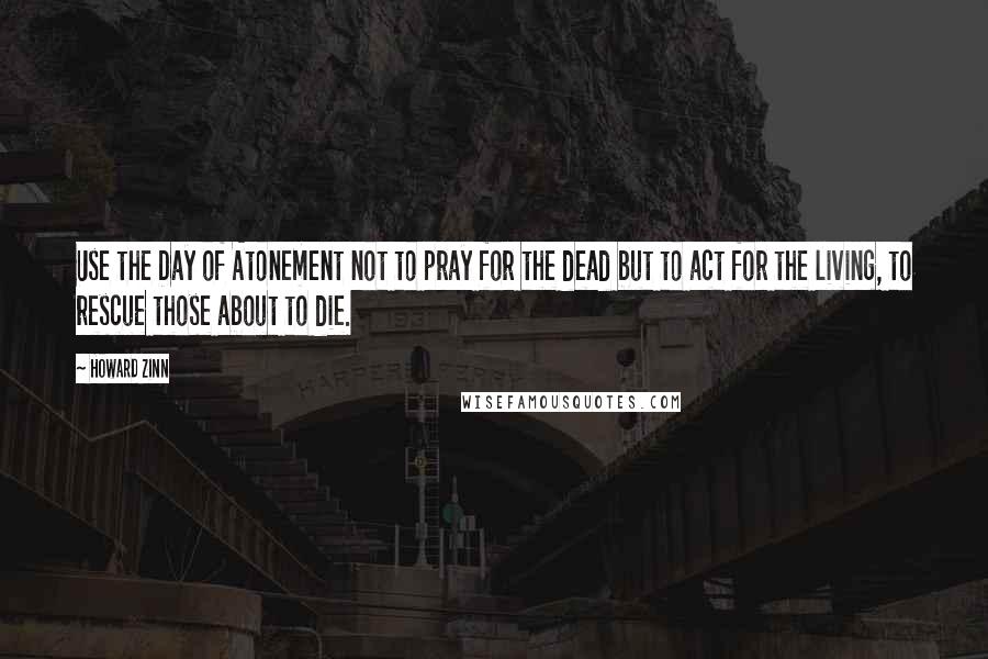 Howard Zinn Quotes: Use the Day of Atonement not to pray for the dead but to act for the living, to rescue those about to die.