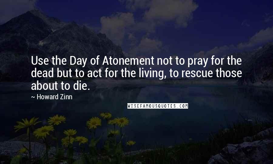 Howard Zinn Quotes: Use the Day of Atonement not to pray for the dead but to act for the living, to rescue those about to die.