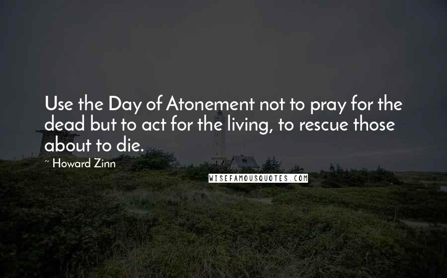 Howard Zinn Quotes: Use the Day of Atonement not to pray for the dead but to act for the living, to rescue those about to die.