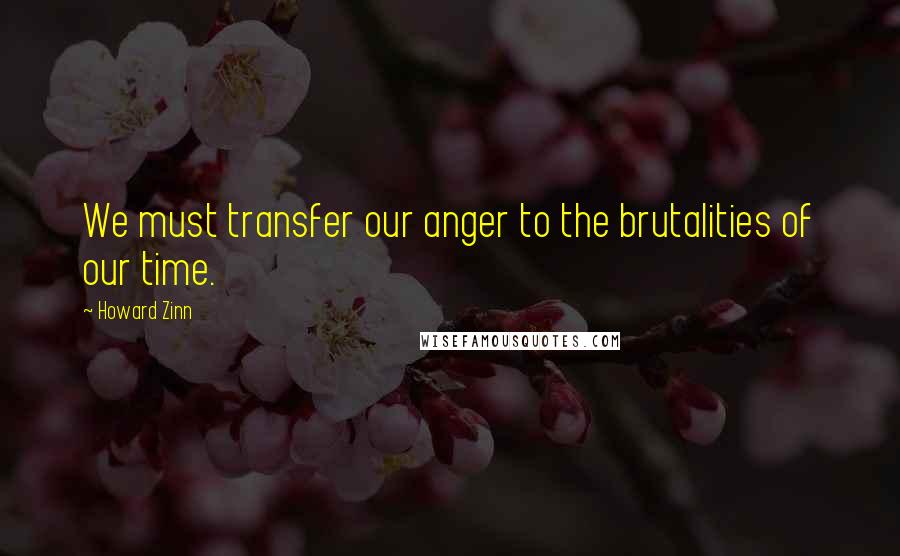 Howard Zinn Quotes: We must transfer our anger to the brutalities of our time.