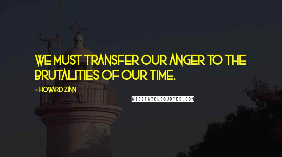 Howard Zinn Quotes: We must transfer our anger to the brutalities of our time.