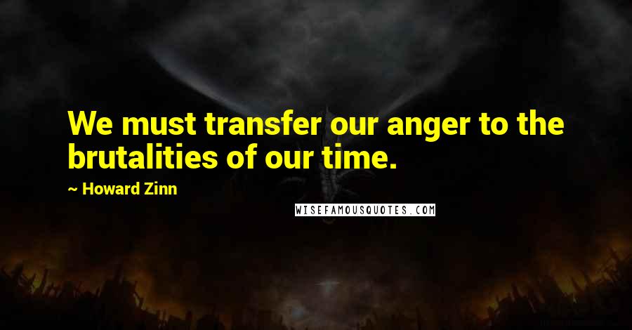 Howard Zinn Quotes: We must transfer our anger to the brutalities of our time.