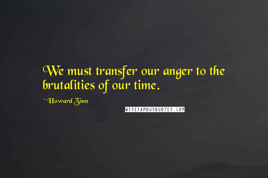 Howard Zinn Quotes: We must transfer our anger to the brutalities of our time.