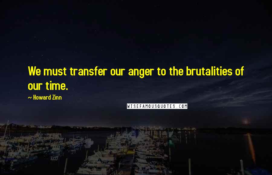 Howard Zinn Quotes: We must transfer our anger to the brutalities of our time.