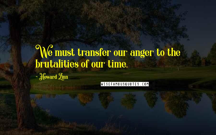 Howard Zinn Quotes: We must transfer our anger to the brutalities of our time.