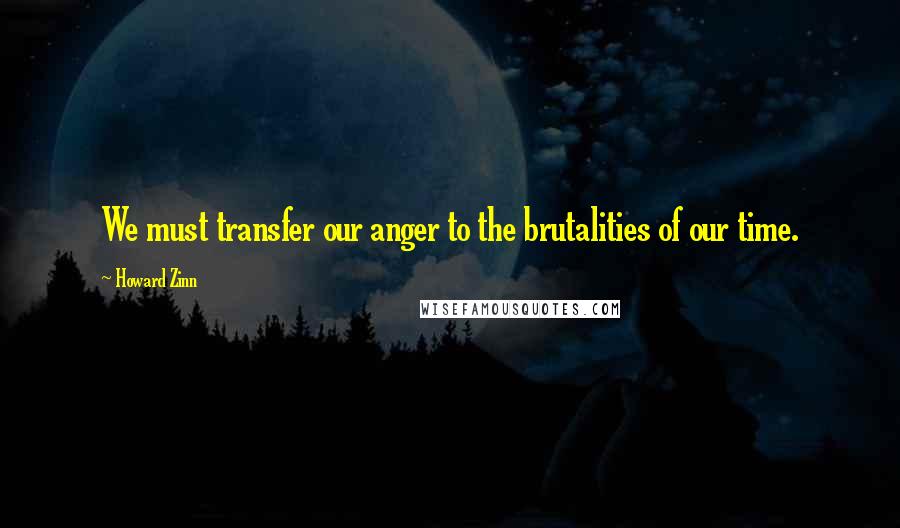 Howard Zinn Quotes: We must transfer our anger to the brutalities of our time.