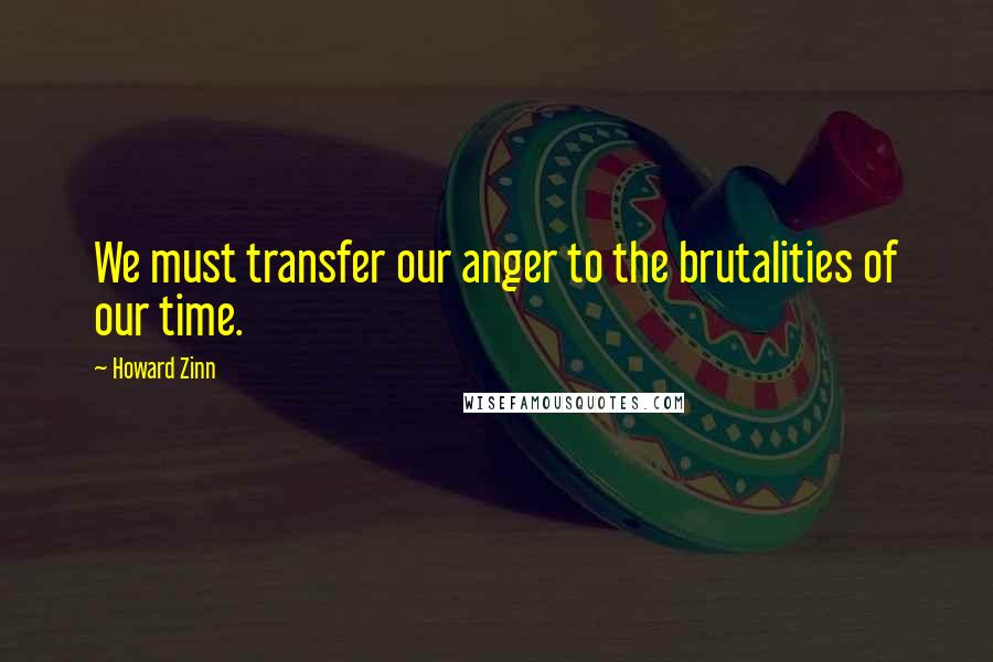 Howard Zinn Quotes: We must transfer our anger to the brutalities of our time.