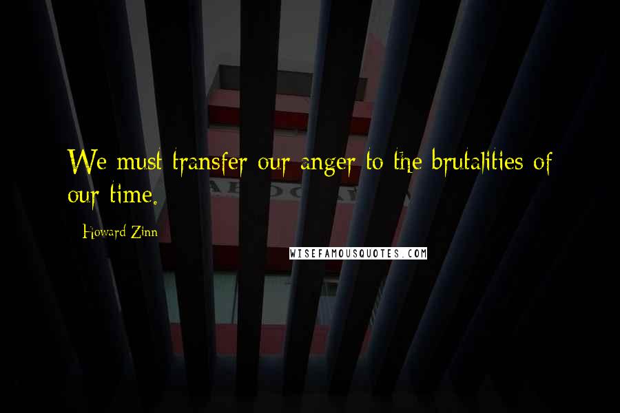 Howard Zinn Quotes: We must transfer our anger to the brutalities of our time.