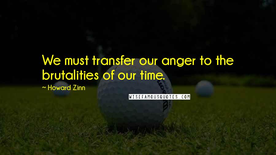 Howard Zinn Quotes: We must transfer our anger to the brutalities of our time.