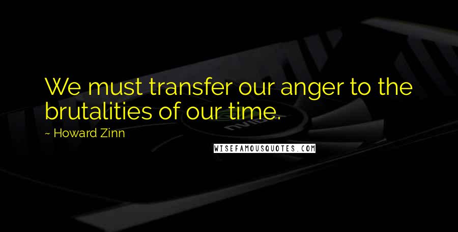 Howard Zinn Quotes: We must transfer our anger to the brutalities of our time.