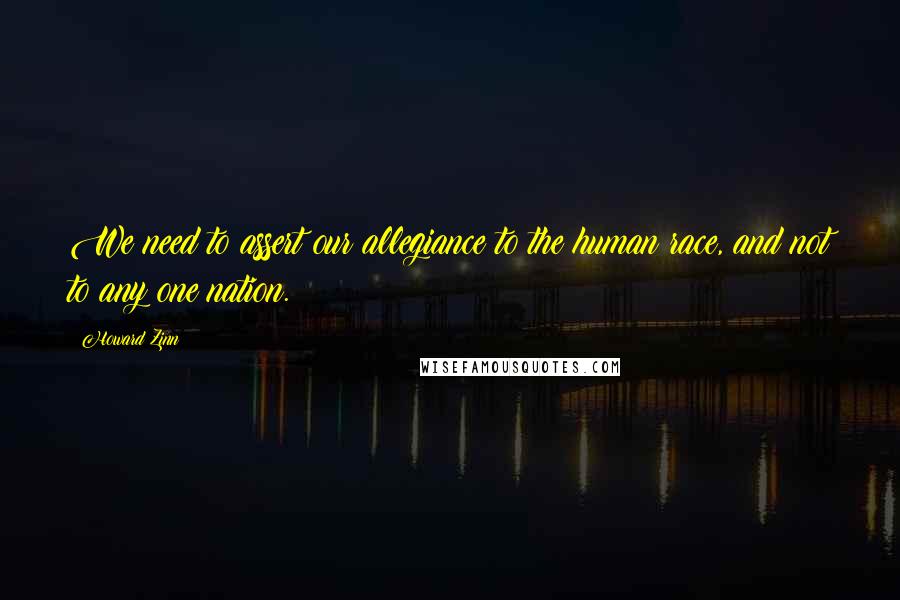 Howard Zinn Quotes: We need to assert our allegiance to the human race, and not to any one nation.