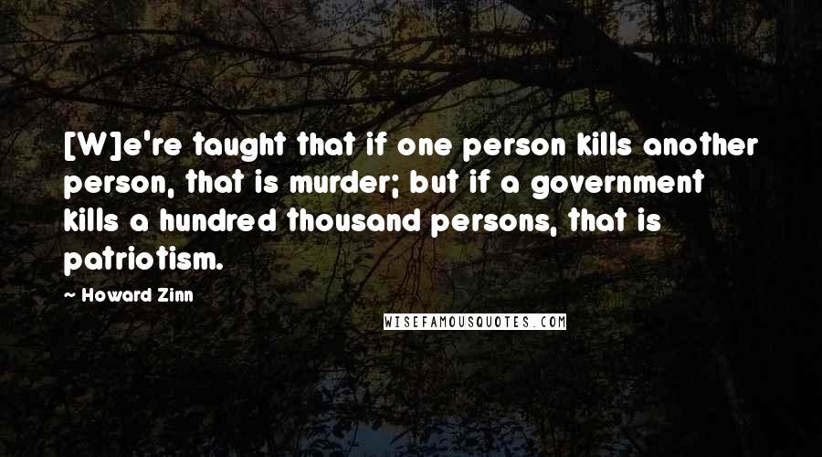 Howard Zinn Quotes: [W]e're taught that if one person kills another person, that is murder; but if a government kills a hundred thousand persons, that is patriotism.