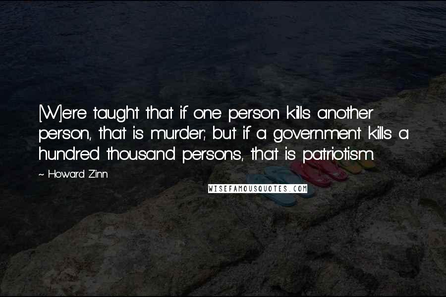 Howard Zinn Quotes: [W]e're taught that if one person kills another person, that is murder; but if a government kills a hundred thousand persons, that is patriotism.