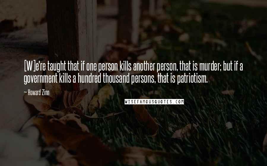 Howard Zinn Quotes: [W]e're taught that if one person kills another person, that is murder; but if a government kills a hundred thousand persons, that is patriotism.