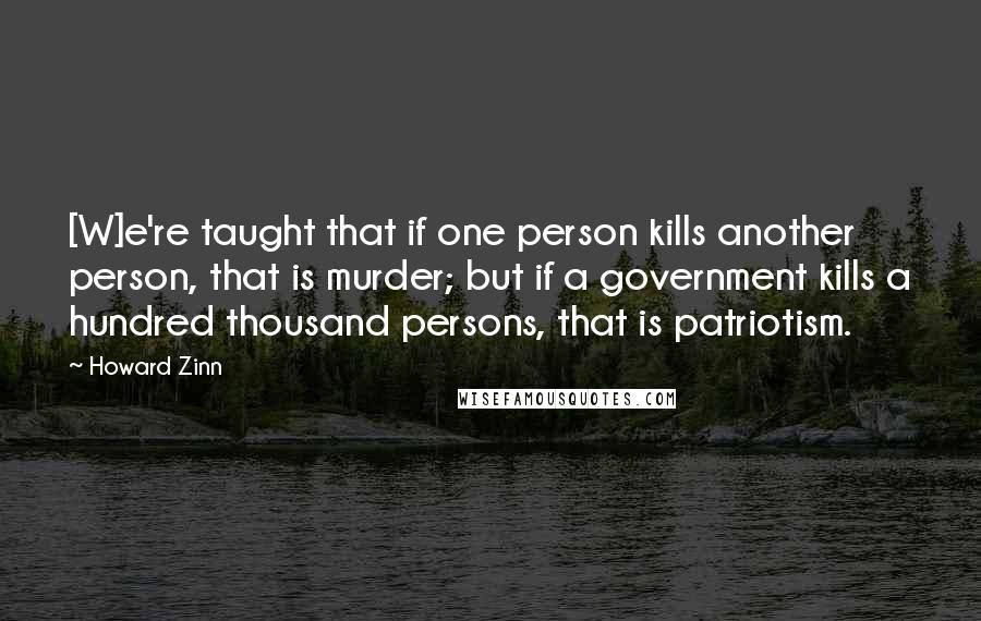 Howard Zinn Quotes: [W]e're taught that if one person kills another person, that is murder; but if a government kills a hundred thousand persons, that is patriotism.