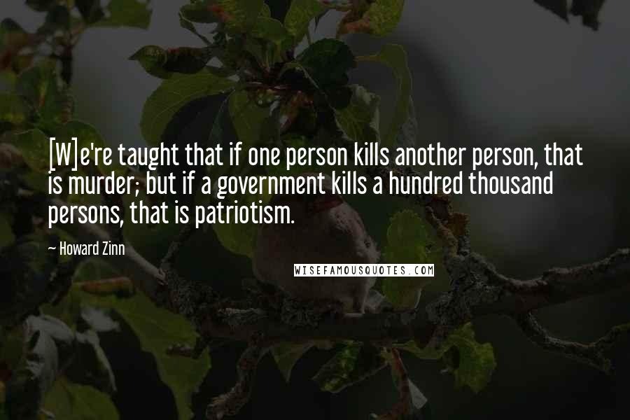 Howard Zinn Quotes: [W]e're taught that if one person kills another person, that is murder; but if a government kills a hundred thousand persons, that is patriotism.