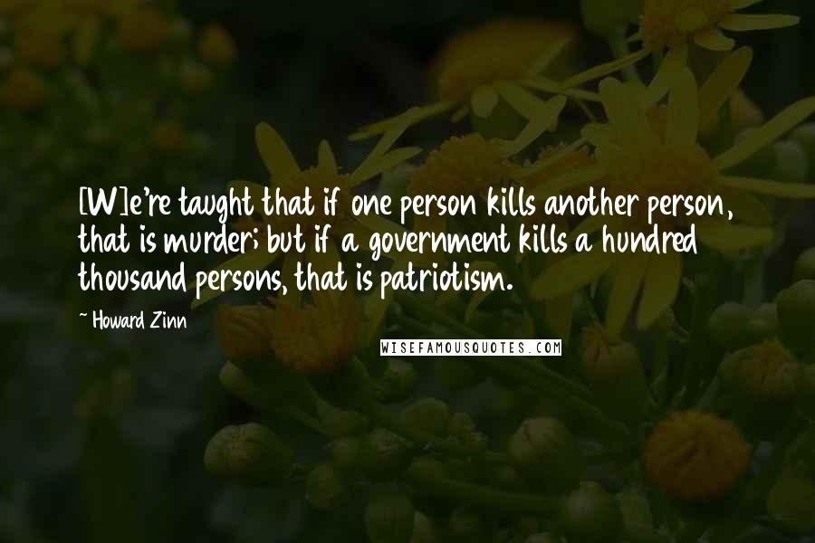 Howard Zinn Quotes: [W]e're taught that if one person kills another person, that is murder; but if a government kills a hundred thousand persons, that is patriotism.