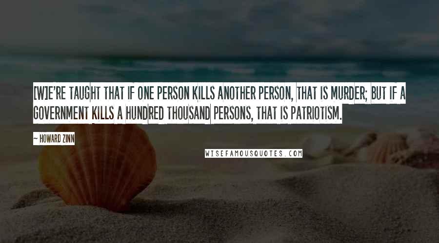 Howard Zinn Quotes: [W]e're taught that if one person kills another person, that is murder; but if a government kills a hundred thousand persons, that is patriotism.