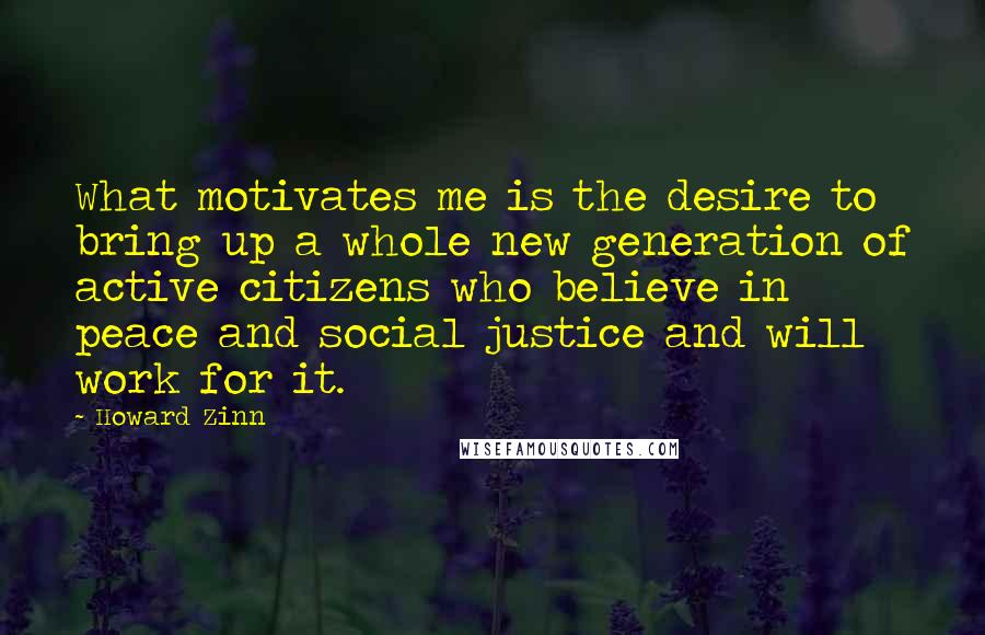 Howard Zinn Quotes: What motivates me is the desire to bring up a whole new generation of active citizens who believe in peace and social justice and will work for it.
