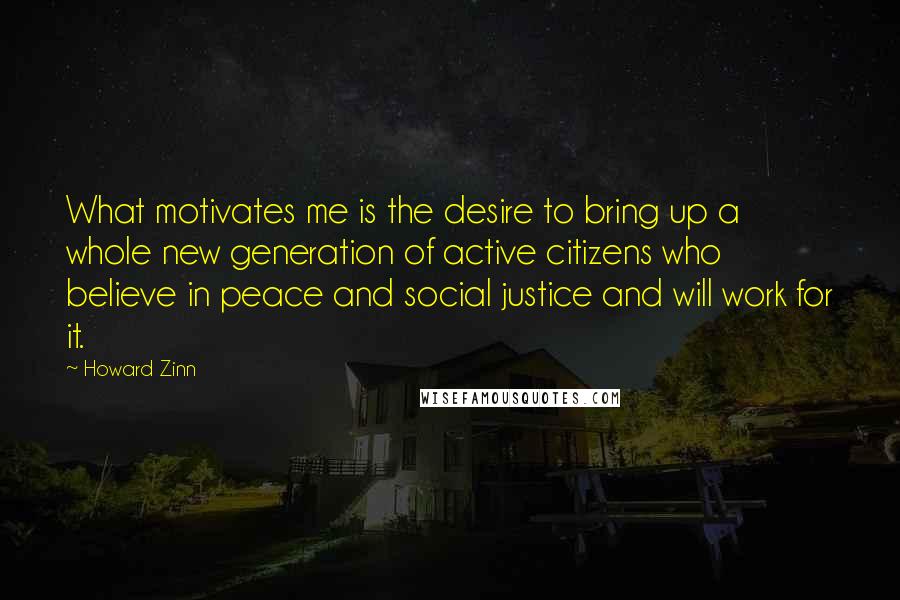 Howard Zinn Quotes: What motivates me is the desire to bring up a whole new generation of active citizens who believe in peace and social justice and will work for it.